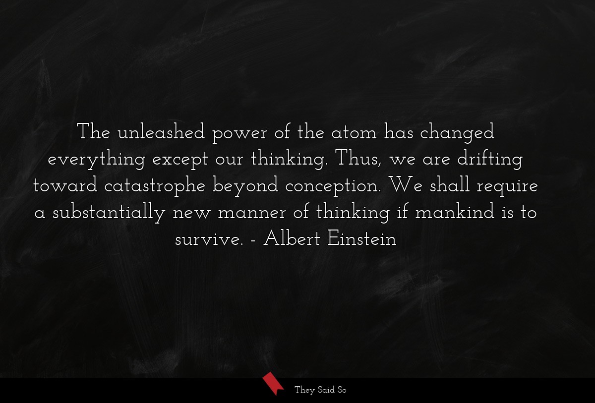 The unleashed power of the atom has changed everything except our thinking. Thus, we are drifting toward catastrophe beyond conception. We shall require a substantially new manner of thinking if mankind is to survive.
