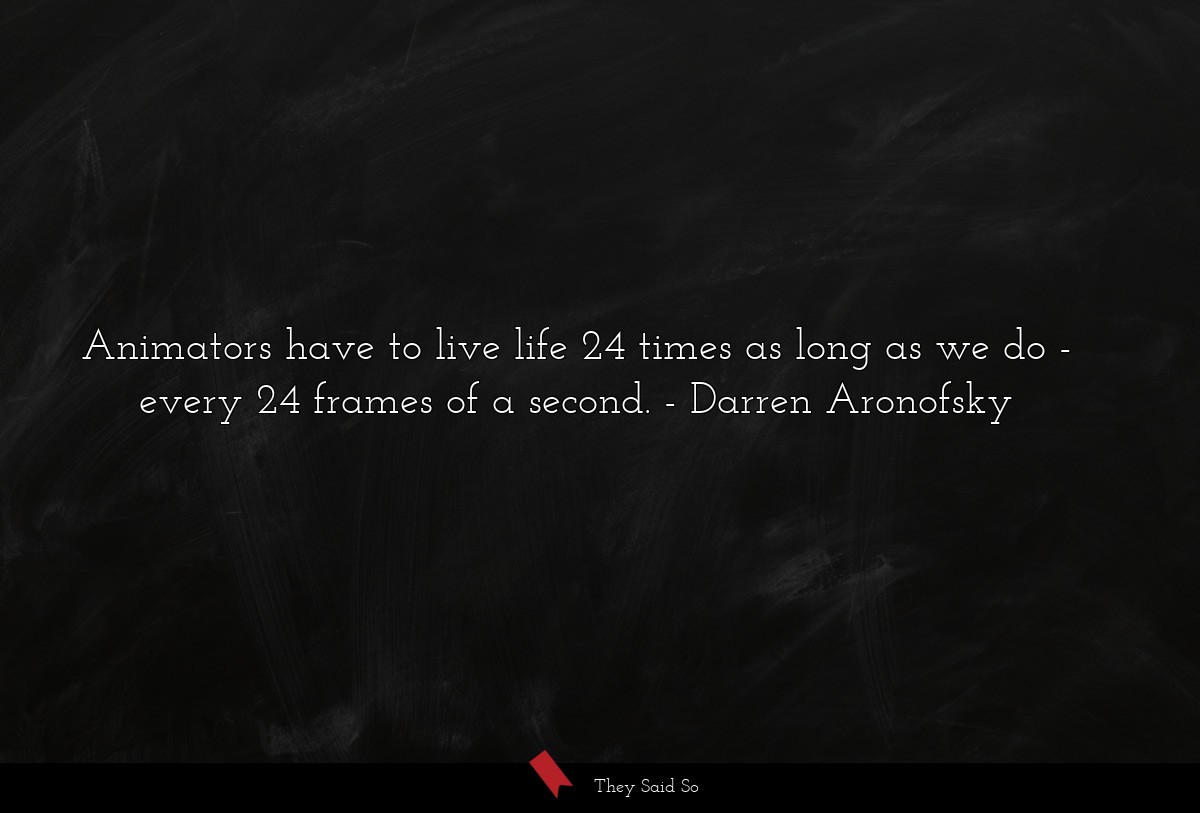 Animators have to live life 24 times as long as we do - every 24 frames of a second.