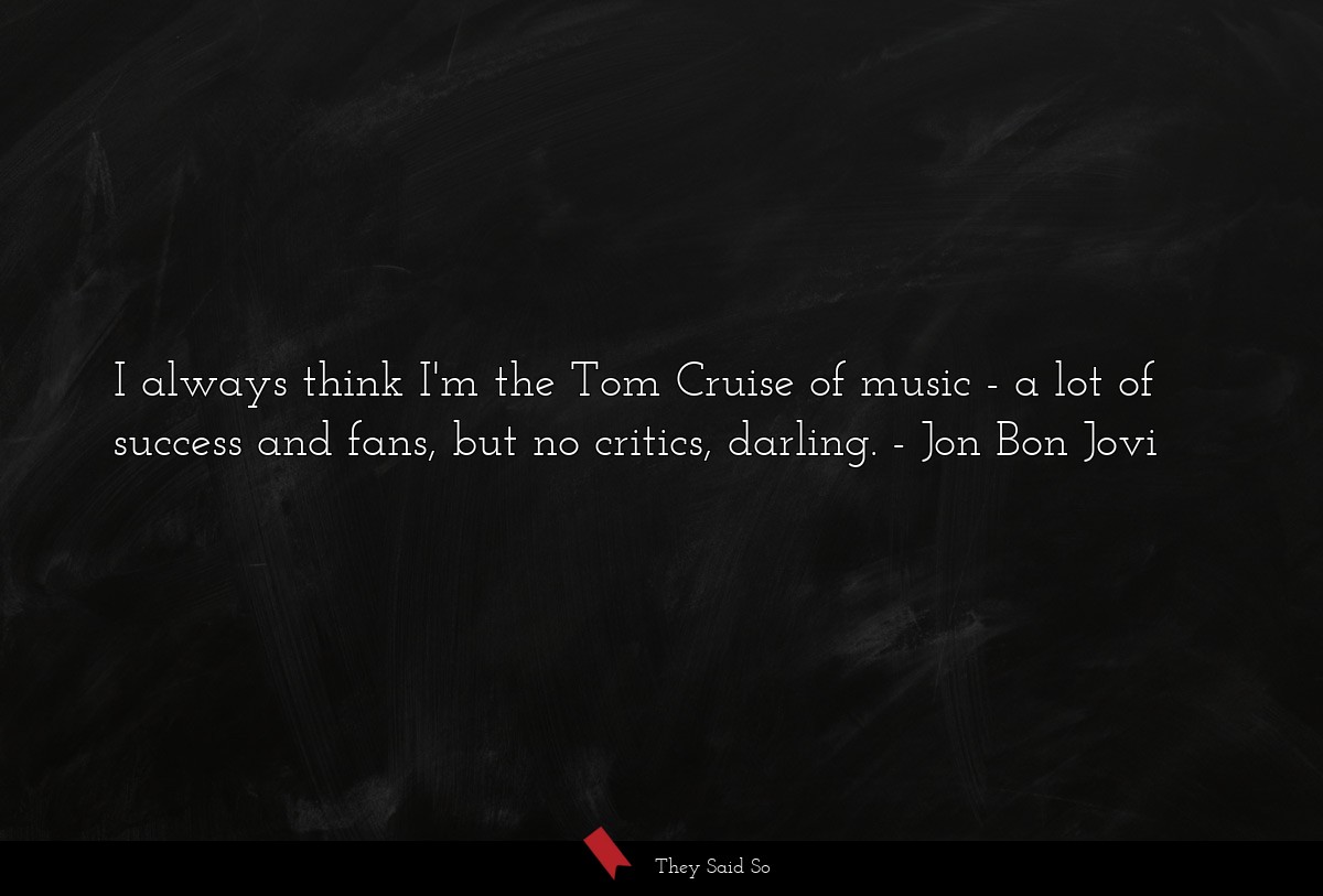 I always think I'm the Tom Cruise of music - a lot of success and fans, but no critics, darling.