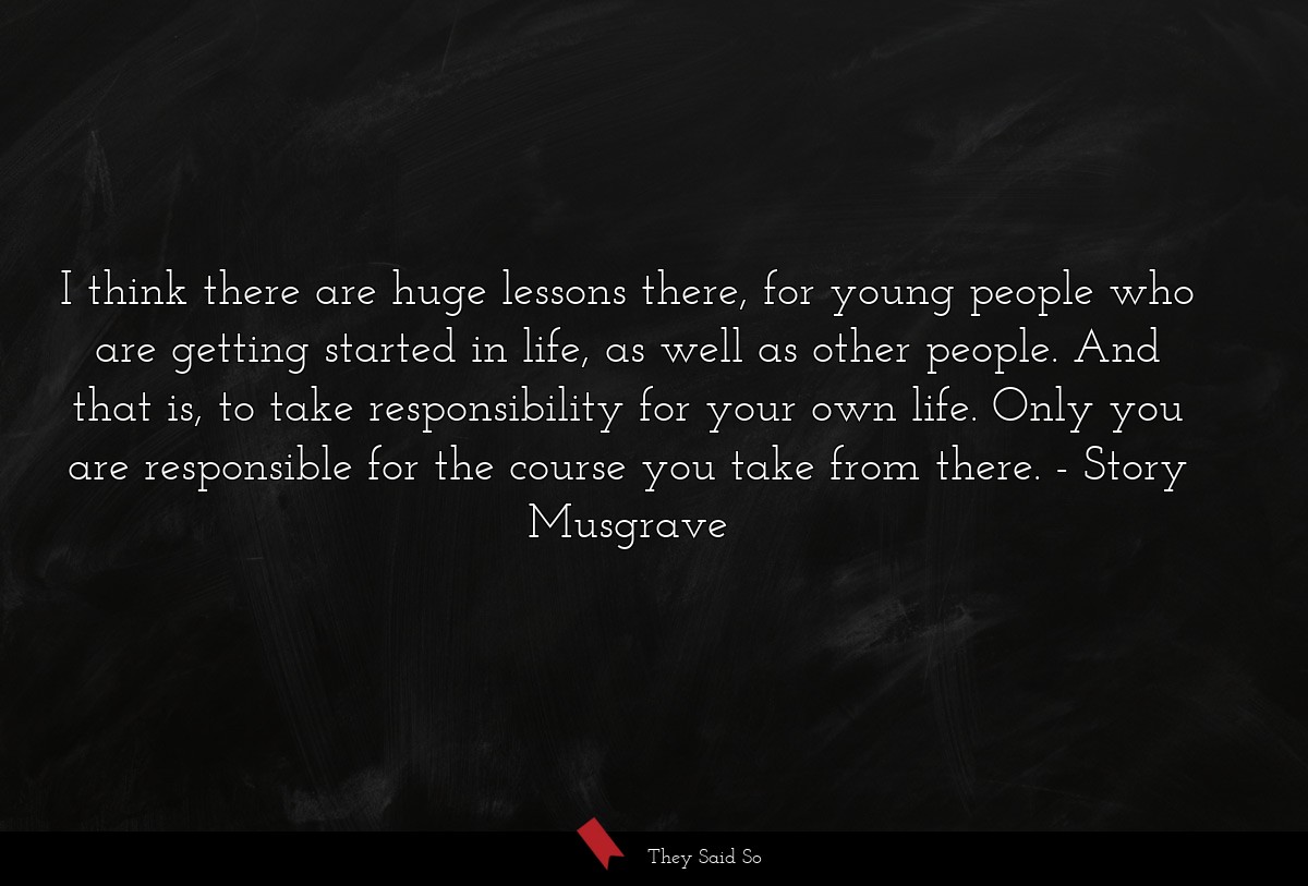 I think there are huge lessons there, for young people who are getting started in life, as well as other people. And that is, to take responsibility for your own life. Only you are responsible for the course you take from there.