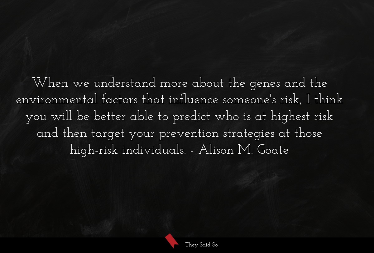 When we understand more about the genes and the environmental factors that influence someone's risk, I think you will be better able to predict who is at highest risk and then target your prevention strategies at those high-risk individuals.