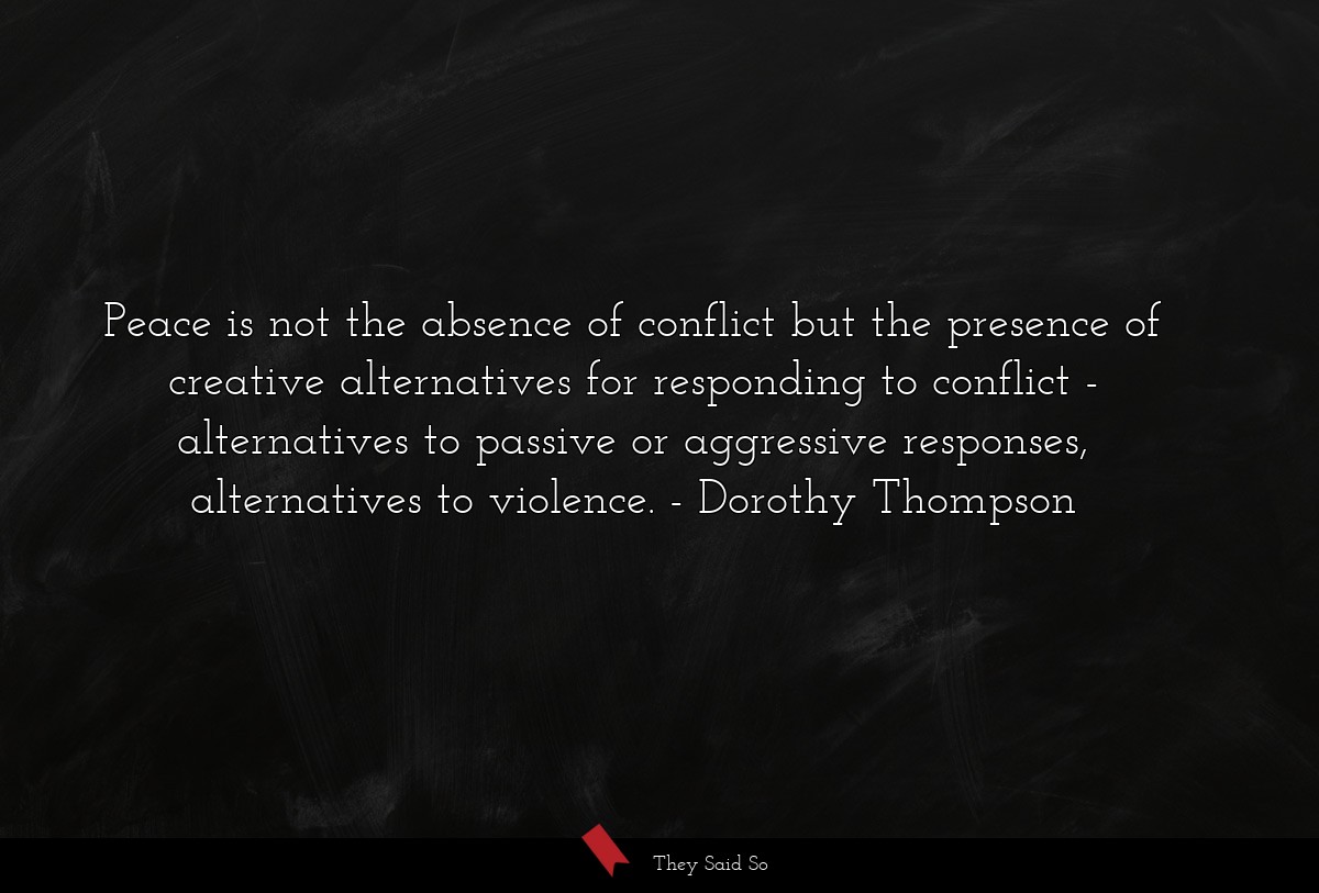 Peace is not the absence of conflict but the presence of creative alternatives for responding to conflict - alternatives to passive or aggressive responses, alternatives to violence.