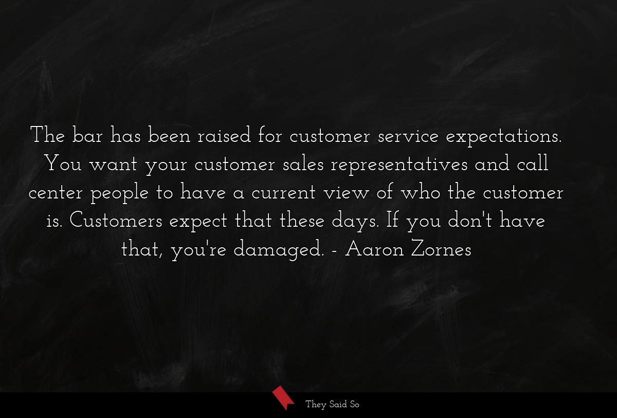 The bar has been raised for customer service expectations. You want your customer sales representatives and call center people to have a current view of who the customer is. Customers expect that these days. If you don't have that, you're damaged.