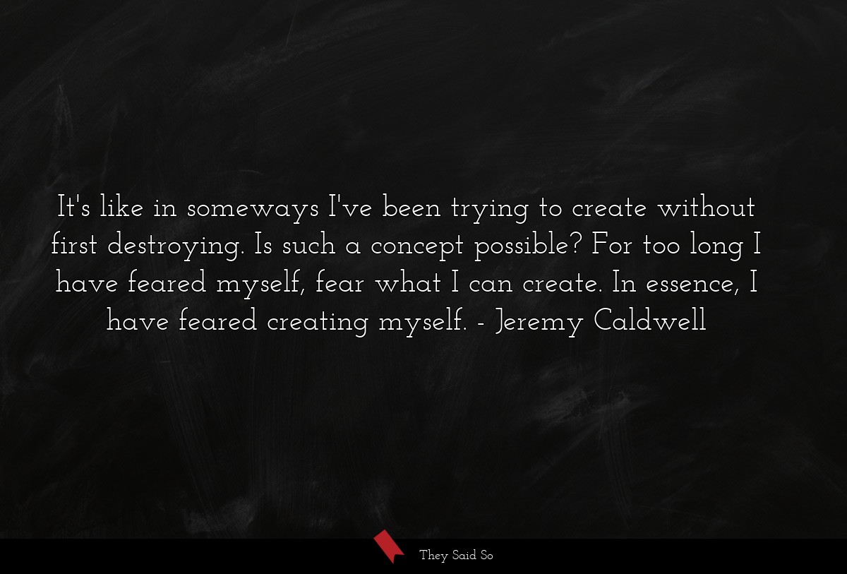 It's like in someways I've been trying to create without first destroying. Is such a concept possible? For too long I have feared myself, fear what I can create. In essence, I have feared creating myself.