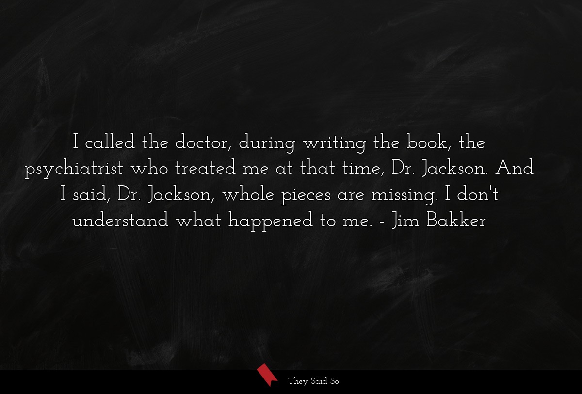 I called the doctor, during writing the book, the psychiatrist who treated me at that time, Dr. Jackson. And I said, Dr. Jackson, whole pieces are missing. I don't understand what happened to me.