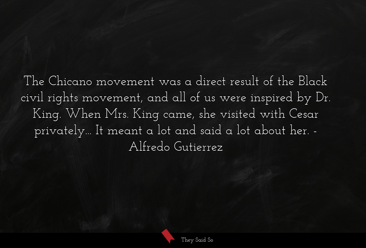 The Chicano movement was a direct result of the Black civil rights movement, and all of us were inspired by Dr. King. When Mrs. King came, she visited with Cesar privately... It meant a lot and said a lot about her.