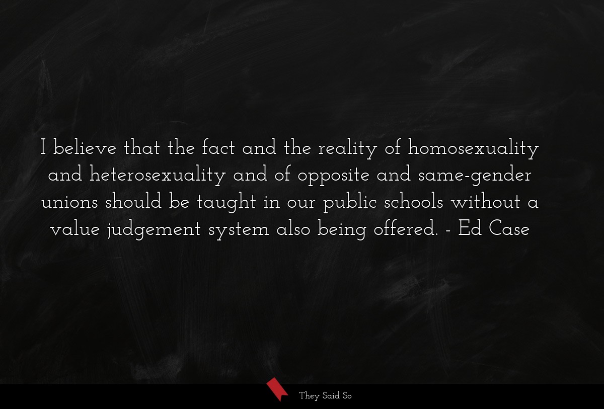 I believe that the fact and the reality of homosexuality and heterosexuality and of opposite and same-gender unions should be taught in our public schools without a value judgement system also being offered.