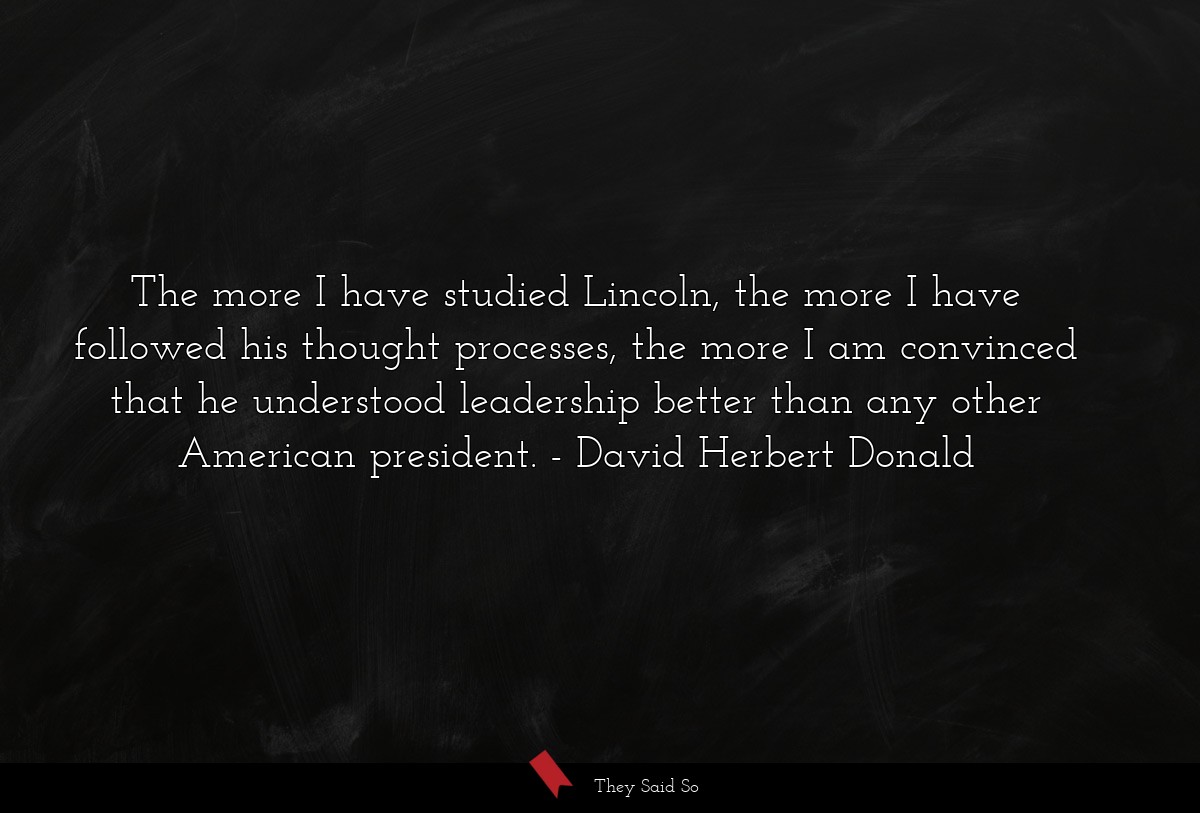 The more I have studied Lincoln, the more I have followed his thought processes, the more I am convinced that he understood leadership better than any other American president.
