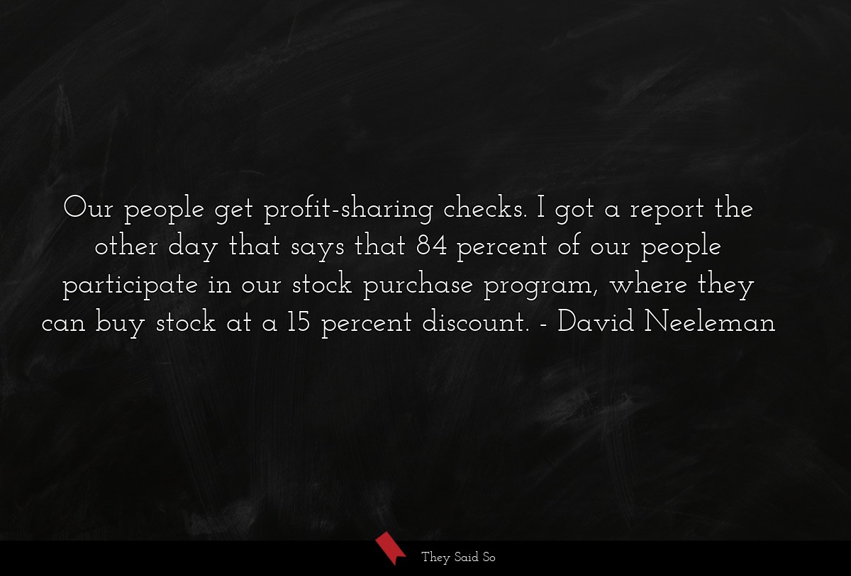 Our people get profit-sharing checks. I got a report the other day that says that 84 percent of our people participate in our stock purchase program, where they can buy stock at a 15 percent discount.