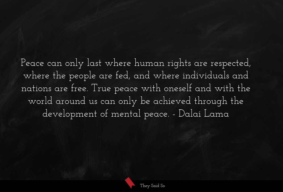 Peace can only last where human rights are respected, where the people are fed, and where individuals and nations are free. True peace with oneself and with the world around us can only be achieved through the development of mental peace.