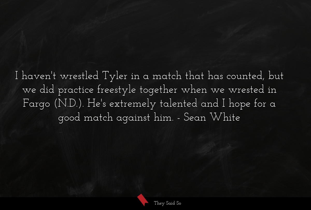 I haven't wrestled Tyler in a match that has counted, but we did practice freestyle together when we wrested in Fargo (N.D.). He's extremely talented and I hope for a good match against him.