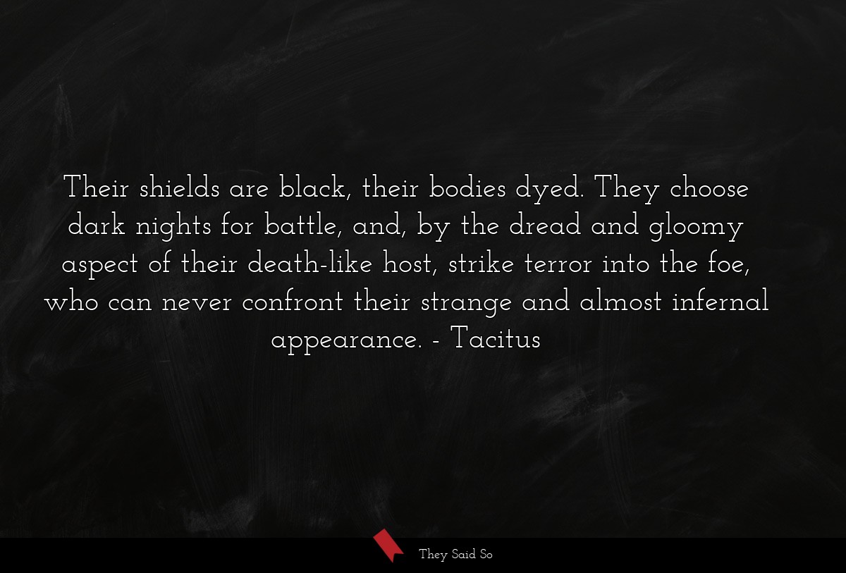 Their shields are black, their bodies dyed. They choose dark nights for battle, and, by the dread and gloomy aspect of their death-like host, strike terror into the foe, who can never confront their strange and almost infernal appearance.