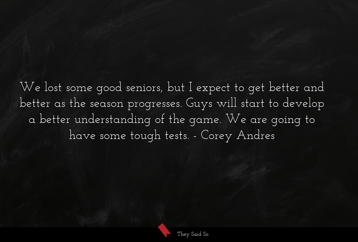 We lost some good seniors, but I expect to get better and better as the season progresses. Guys will start to develop a better understanding of the game. We are going to have some tough tests.