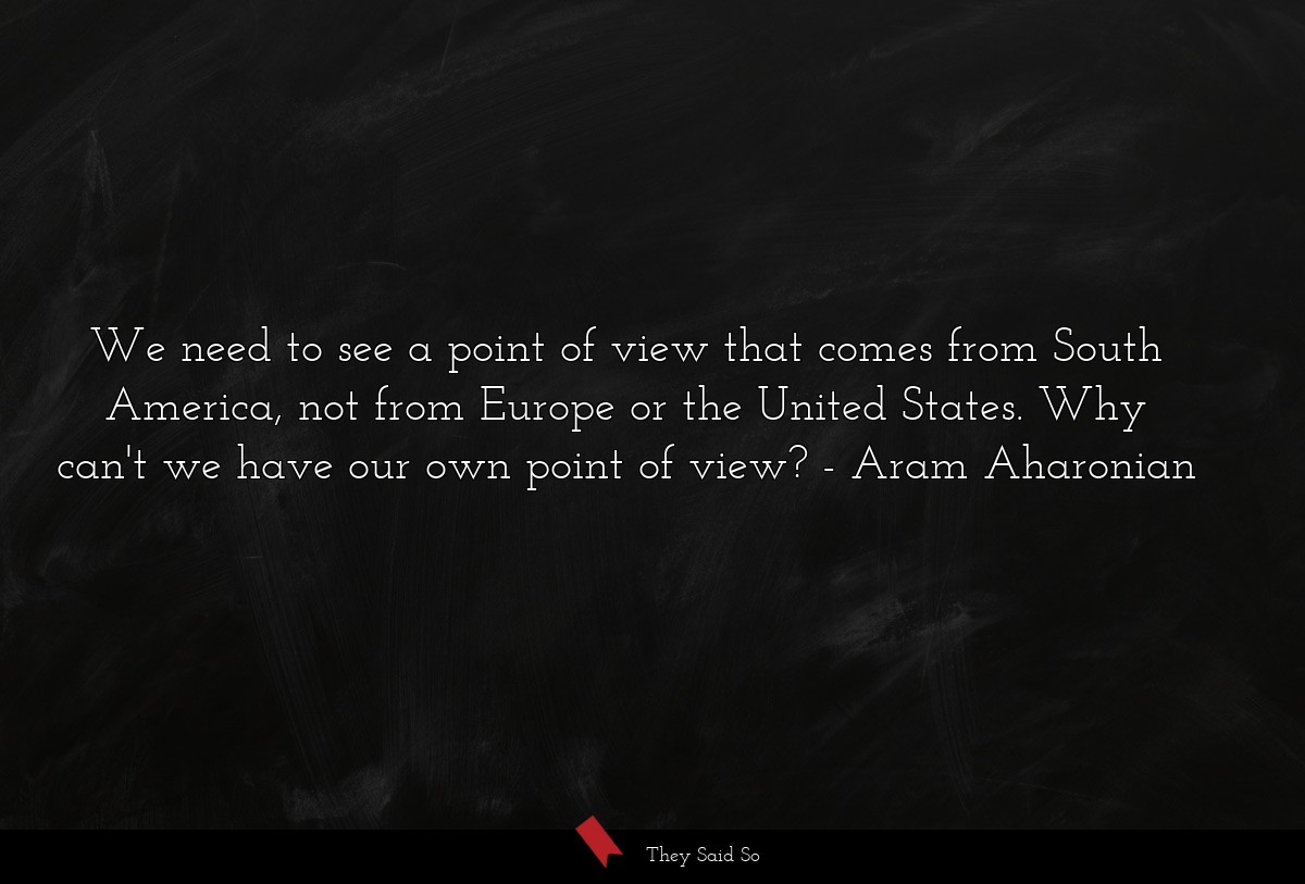 We need to see a point of view that comes from South America, not from Europe or the United States. Why can't we have our own point of view?