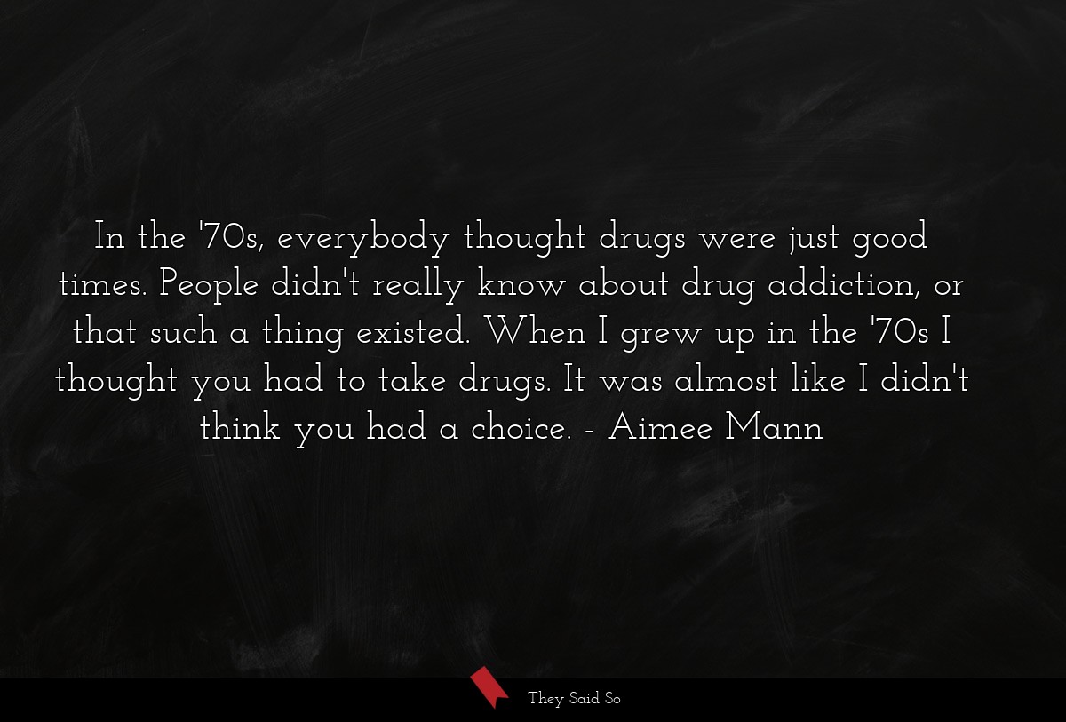 In the '70s, everybody thought drugs were just good times. People didn't really know about drug addiction, or that such a thing existed. When I grew up in the '70s I thought you had to take drugs. It was almost like I didn't think you had a choice.