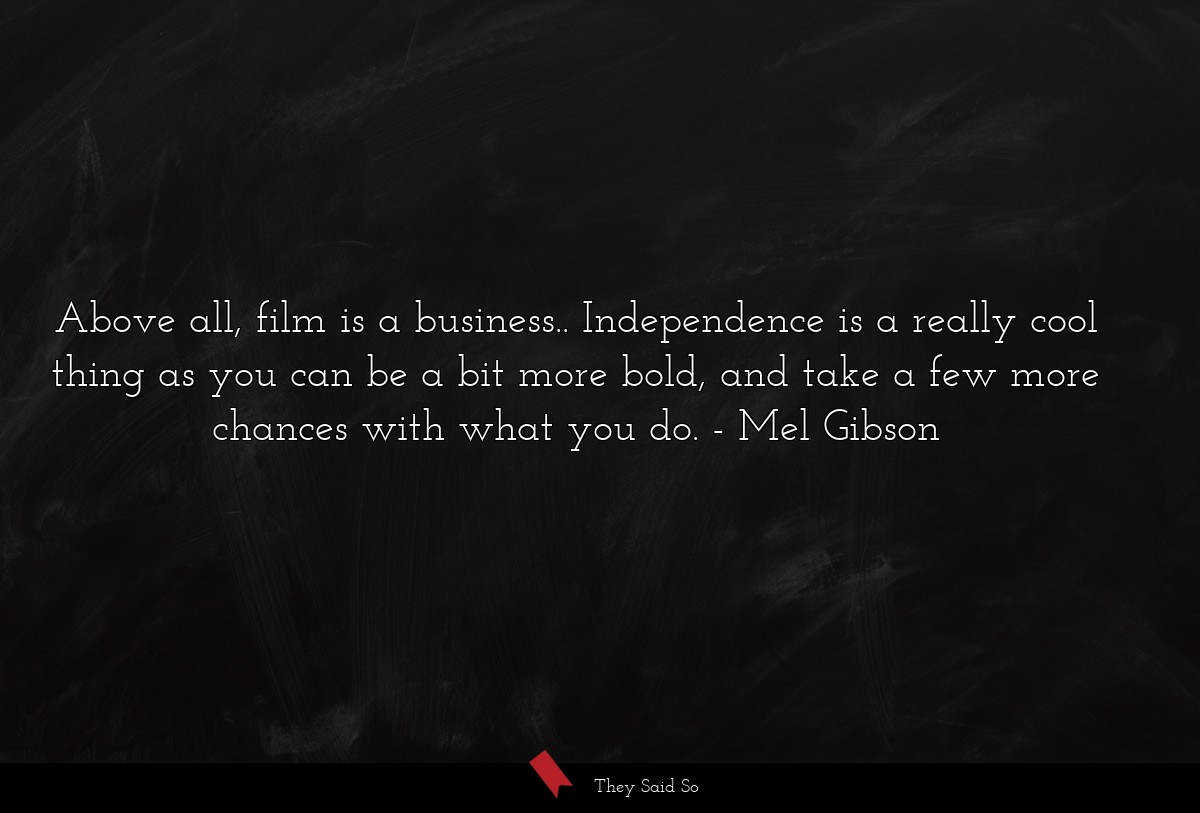 Above all, film is a business.. Independence is a really cool thing as you can be a bit more bold, and take a few more chances with what you do.