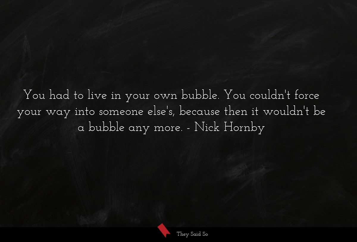 You had to live in your own bubble. You couldn't... | Nick Hornby