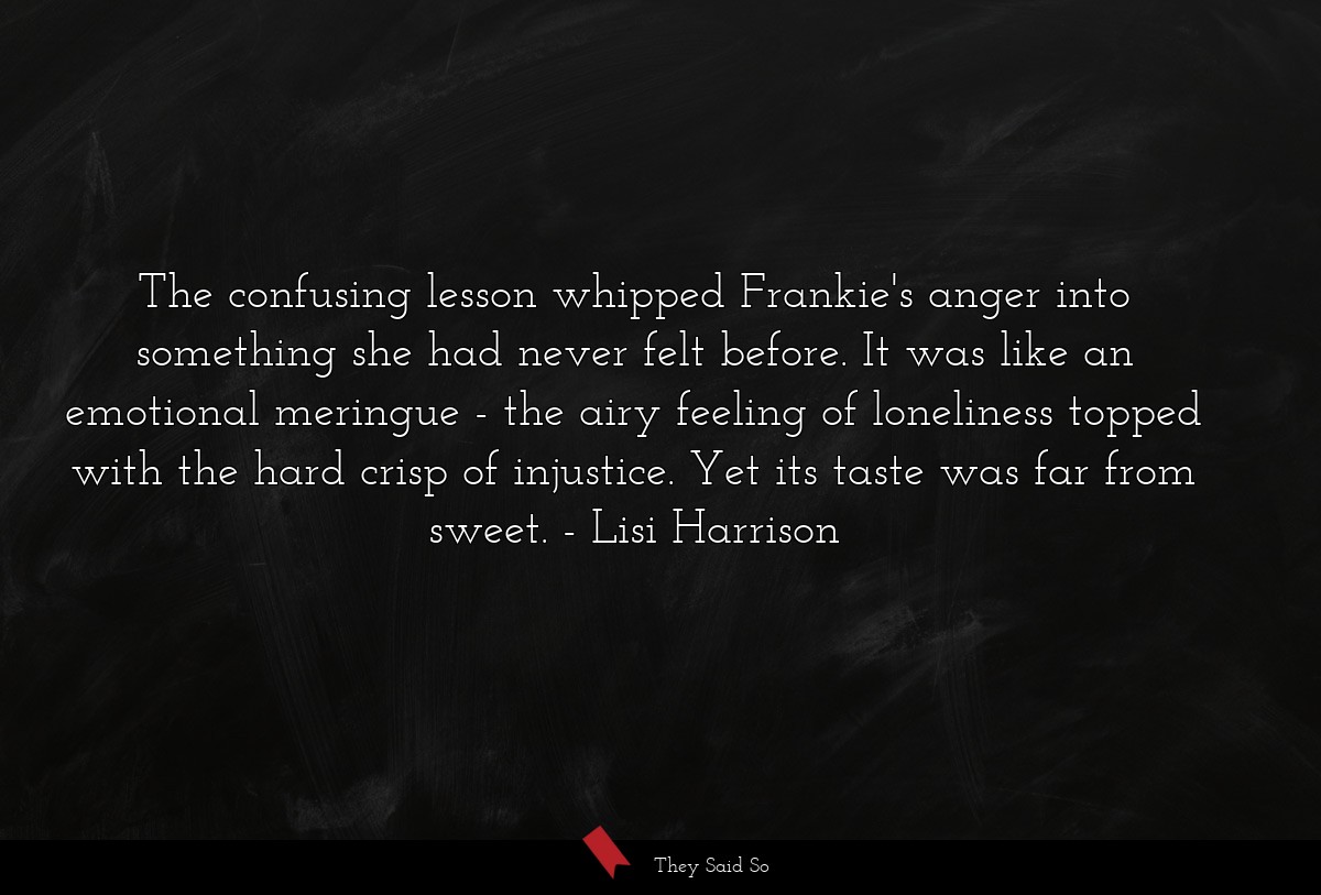 The confusing lesson whipped Frankie's anger into something she had never felt before. It was like an emotional meringue - the airy feeling of loneliness topped with the hard crisp of injustice. Yet its taste was far from sweet.