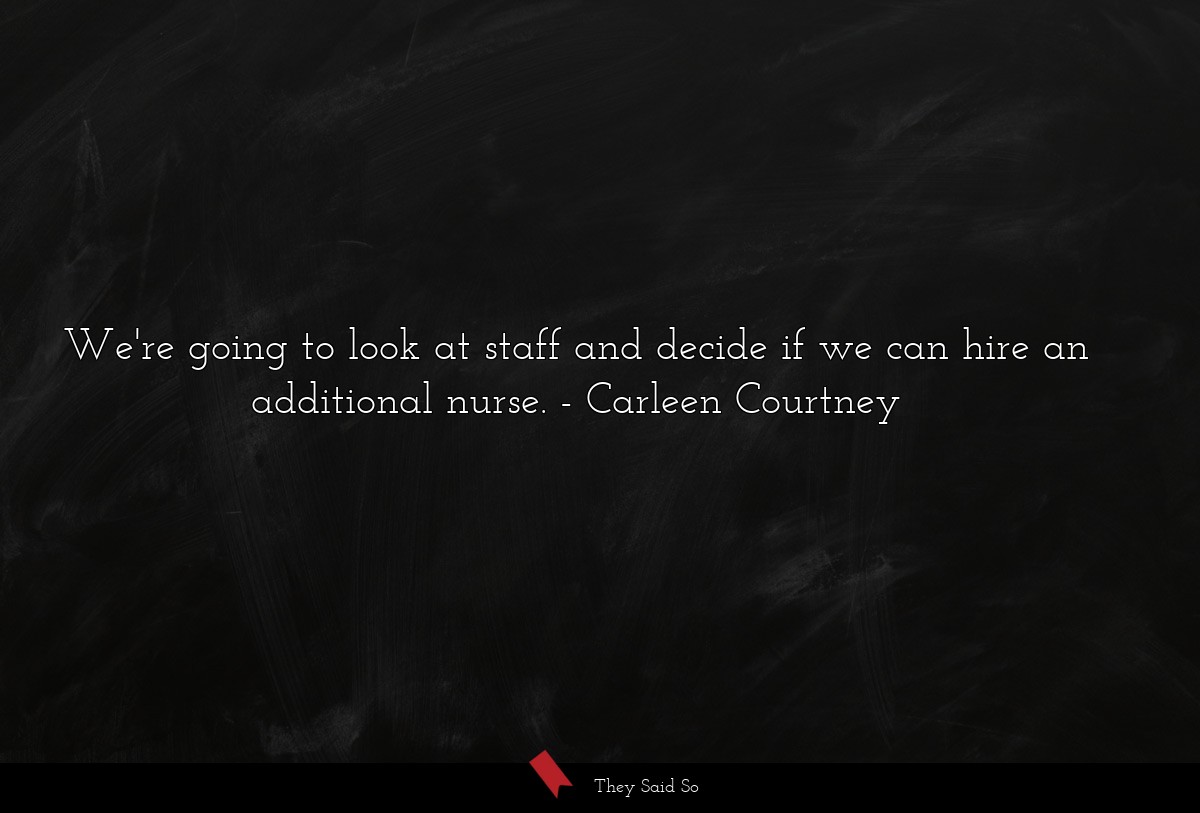 We're going to look at staff and decide if we can hire an additional nurse.