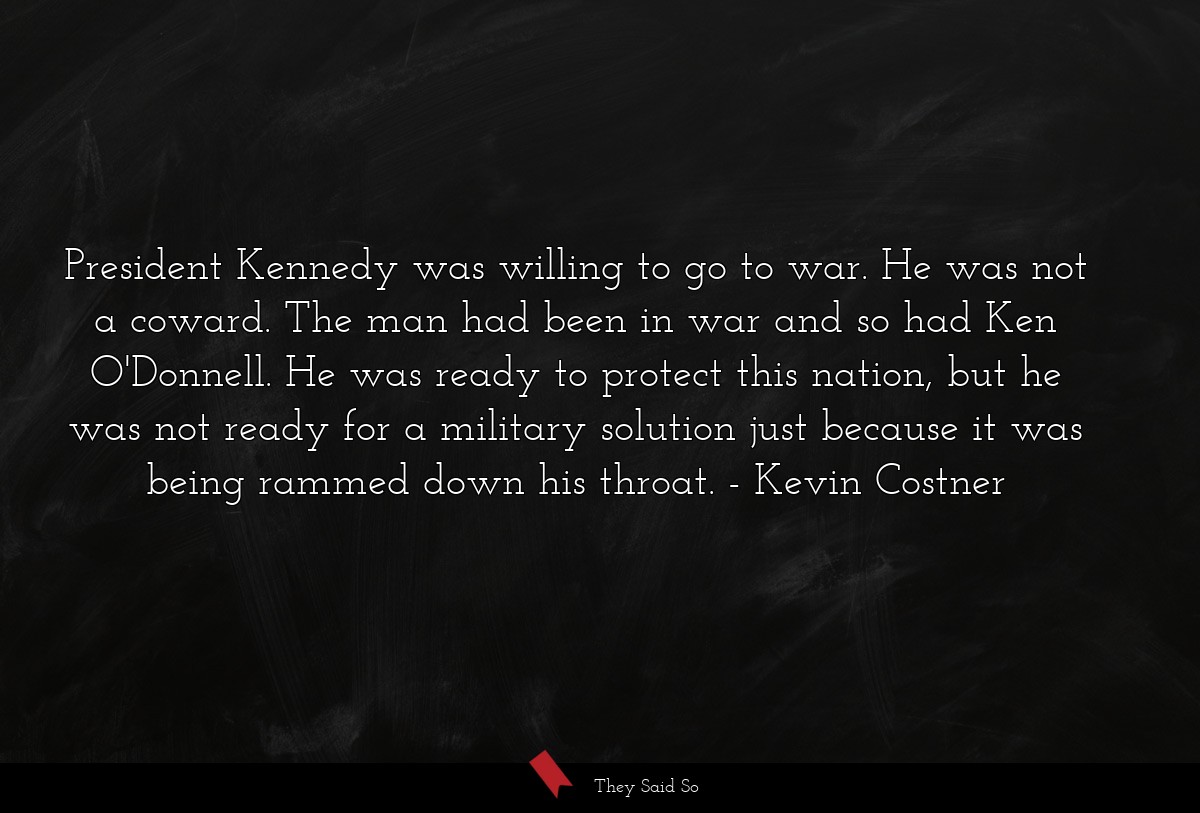 President Kennedy was willing to go to war. He was not a coward. The man had been in war and so had Ken O'Donnell. He was ready to protect this nation, but he was not ready for a military solution just because it was being rammed down his throat.