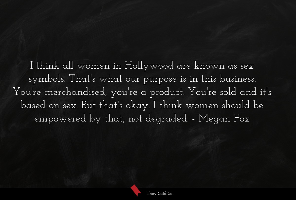 I think all women in Hollywood are known as sex symbols. That's what our purpose is in this business. You're merchandised, you're a product. You're sold and it's based on sex. But that's okay. I think women should be empowered by that, not degraded.