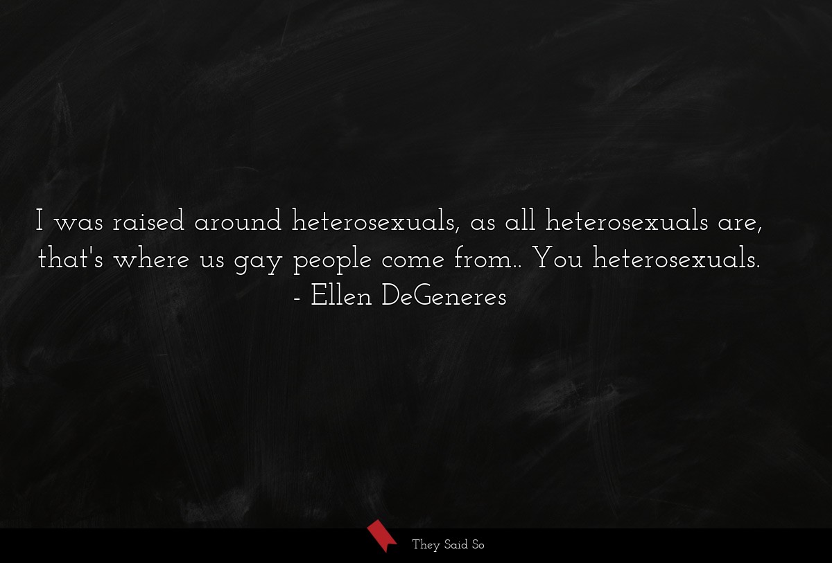 I was raised around heterosexuals, as all heterosexuals are, that's where us gay people come from.. You heterosexuals.