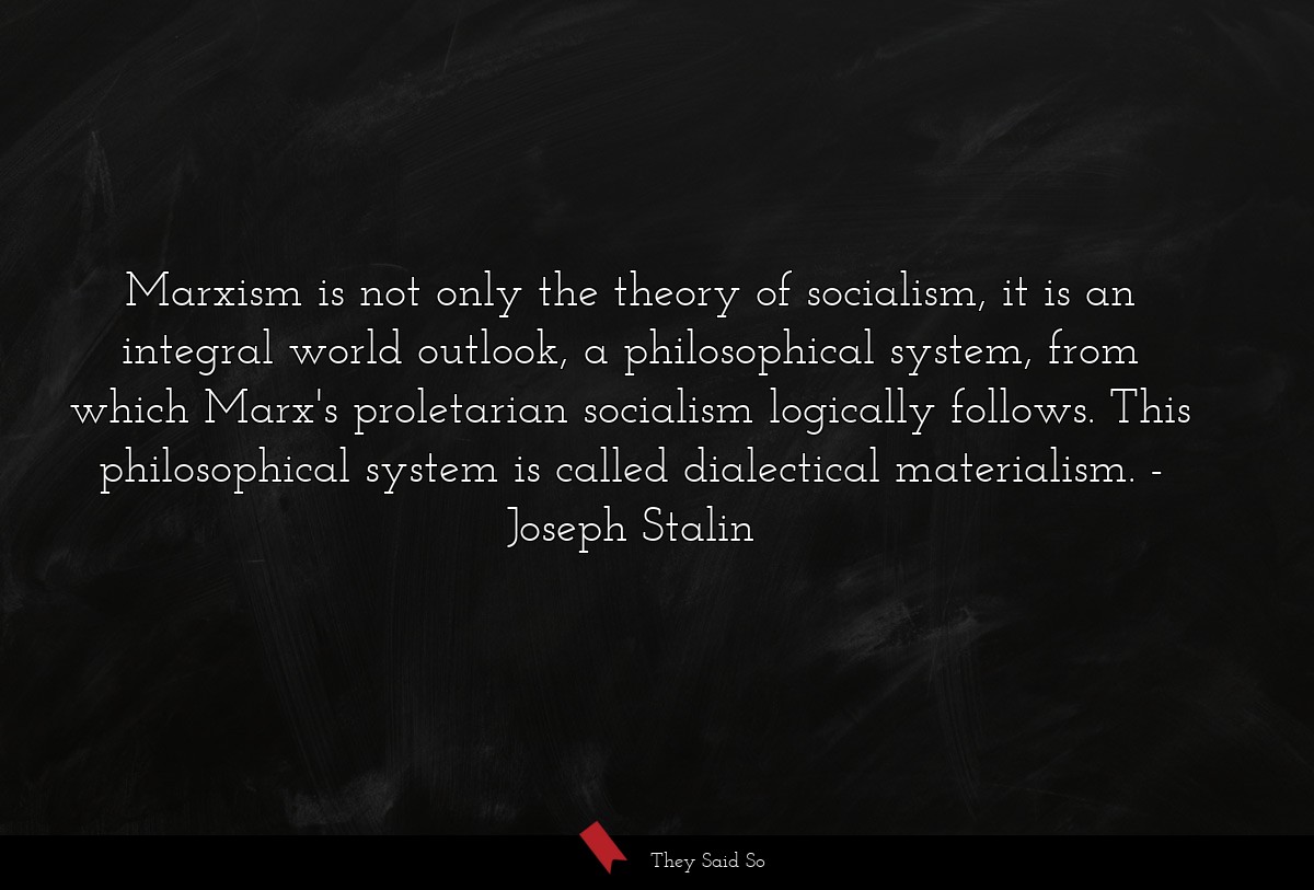 Marxism is not only the theory of socialism, it is an integral world outlook, a philosophical system, from which Marx's proletarian socialism logically follows. This philosophical system is called dialectical materialism.