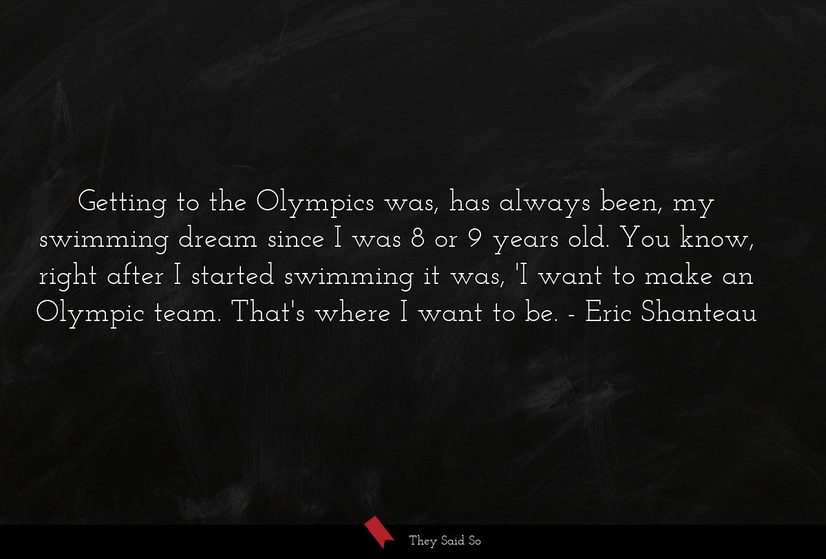 Getting to the Olympics was, has always been, my swimming dream since I was 8 or 9 years old. You know, right after I started swimming it was, 'I want to make an Olympic team. That's where I want to be.