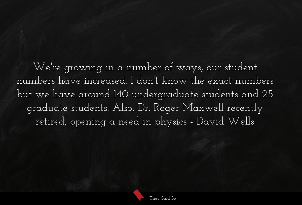 We're growing in a number of ways, our student numbers have increased. I don't know the exact numbers but we have around 140 undergraduate students and 25 graduate students. Also, Dr. Roger Maxwell recently retired, opening a need in physics
