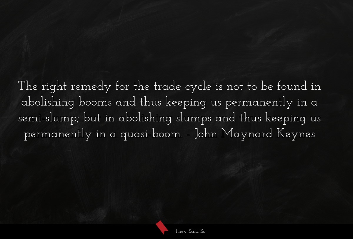 The right remedy for the trade cycle is not to be found in abolishing booms and thus keeping us permanently in a semi-slump; but in abolishing slumps and thus keeping us permanently in a quasi-boom.