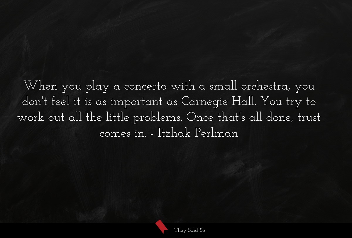 When you play a concerto with a small orchestra, you don't feel it is as important as Carnegie Hall. You try to work out all the little problems. Once that's all done, trust comes in.