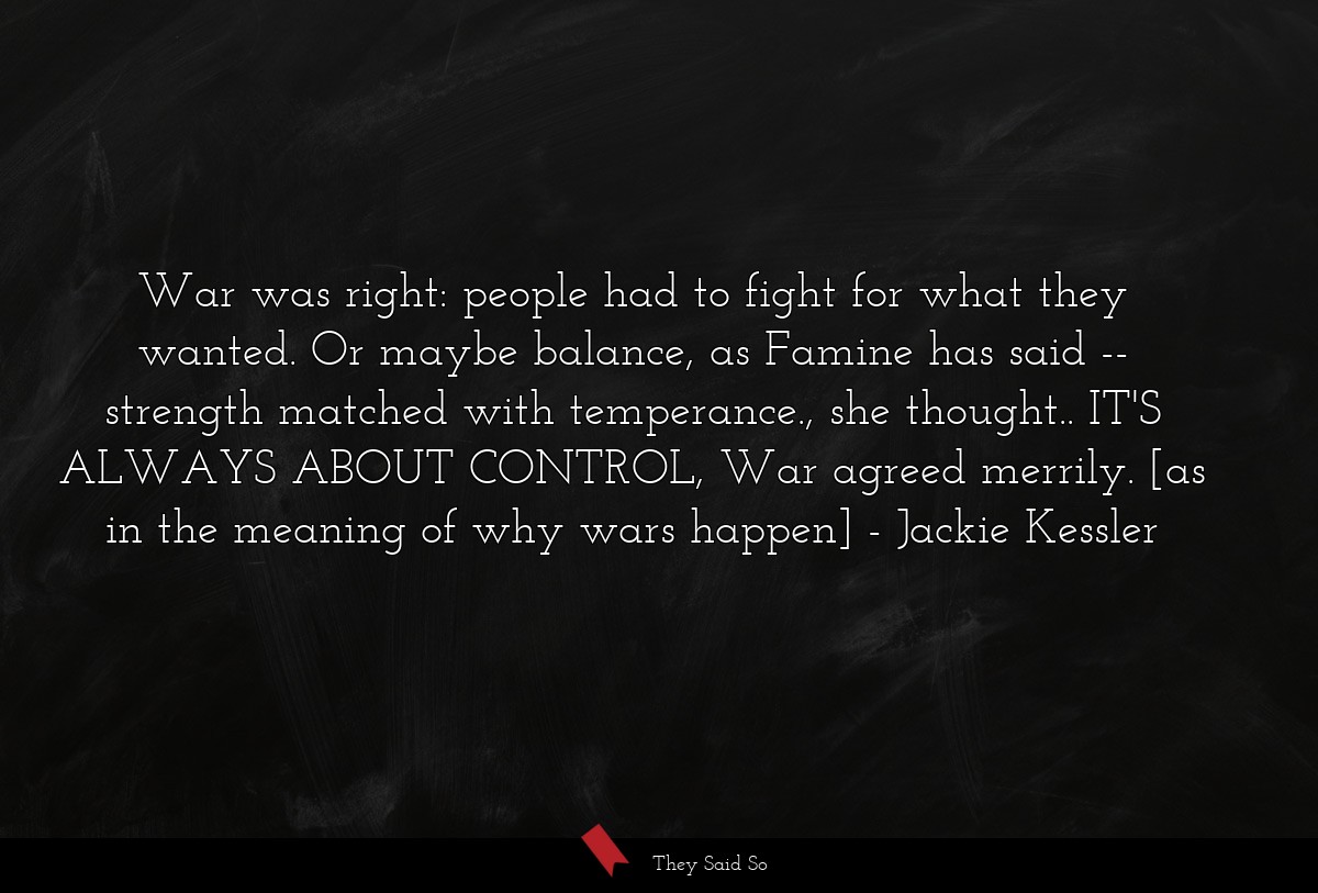 War was right: people had to fight for what they wanted. Or maybe balance, as Famine has said -- strength matched with temperance., she thought.. IT'S ALWAYS ABOUT CONTROL, War agreed merrily. [as in the meaning of why wars happen]