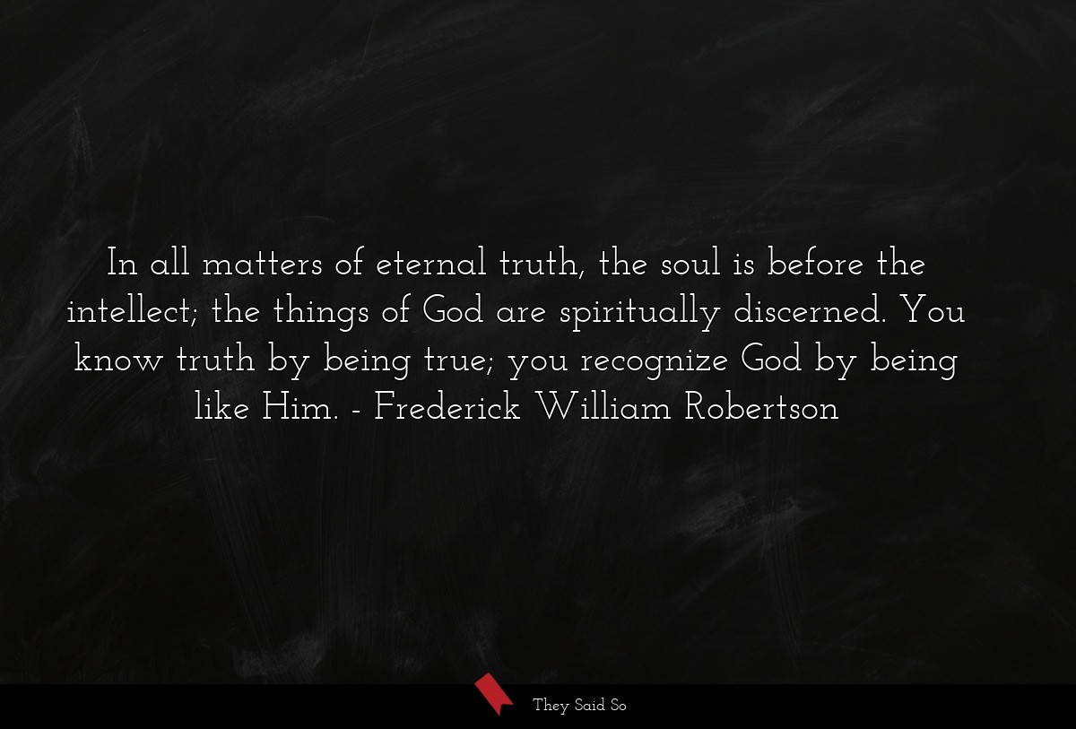 In all matters of eternal truth, the soul is before the intellect; the things of God are spiritually discerned. You know truth by being true; you recognize God by being like Him.