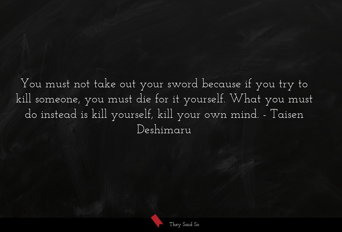You must not take out your sword because if you try to kill someone, you must die for it yourself. What you must do instead is kill yourself, kill your own mind.