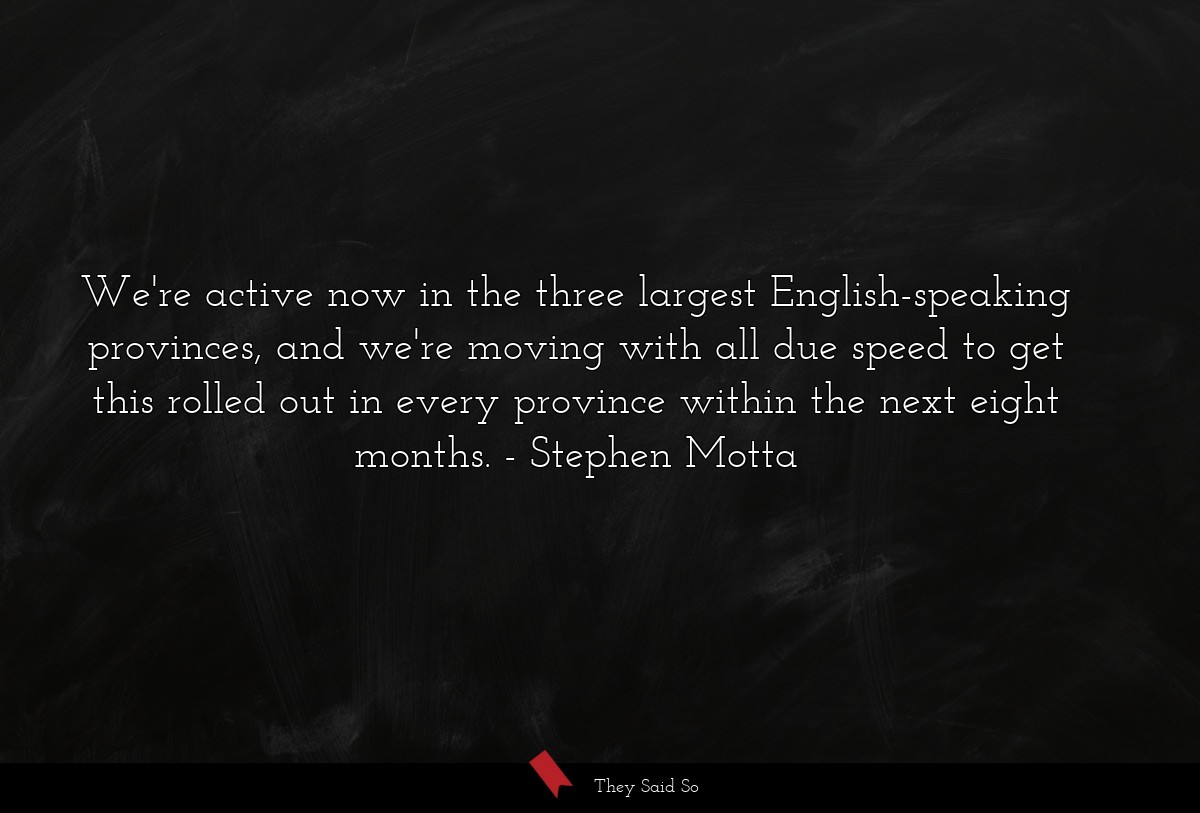 We're active now in the three largest English-speaking provinces, and we're moving with all due speed to get this rolled out in every province within the next eight months.