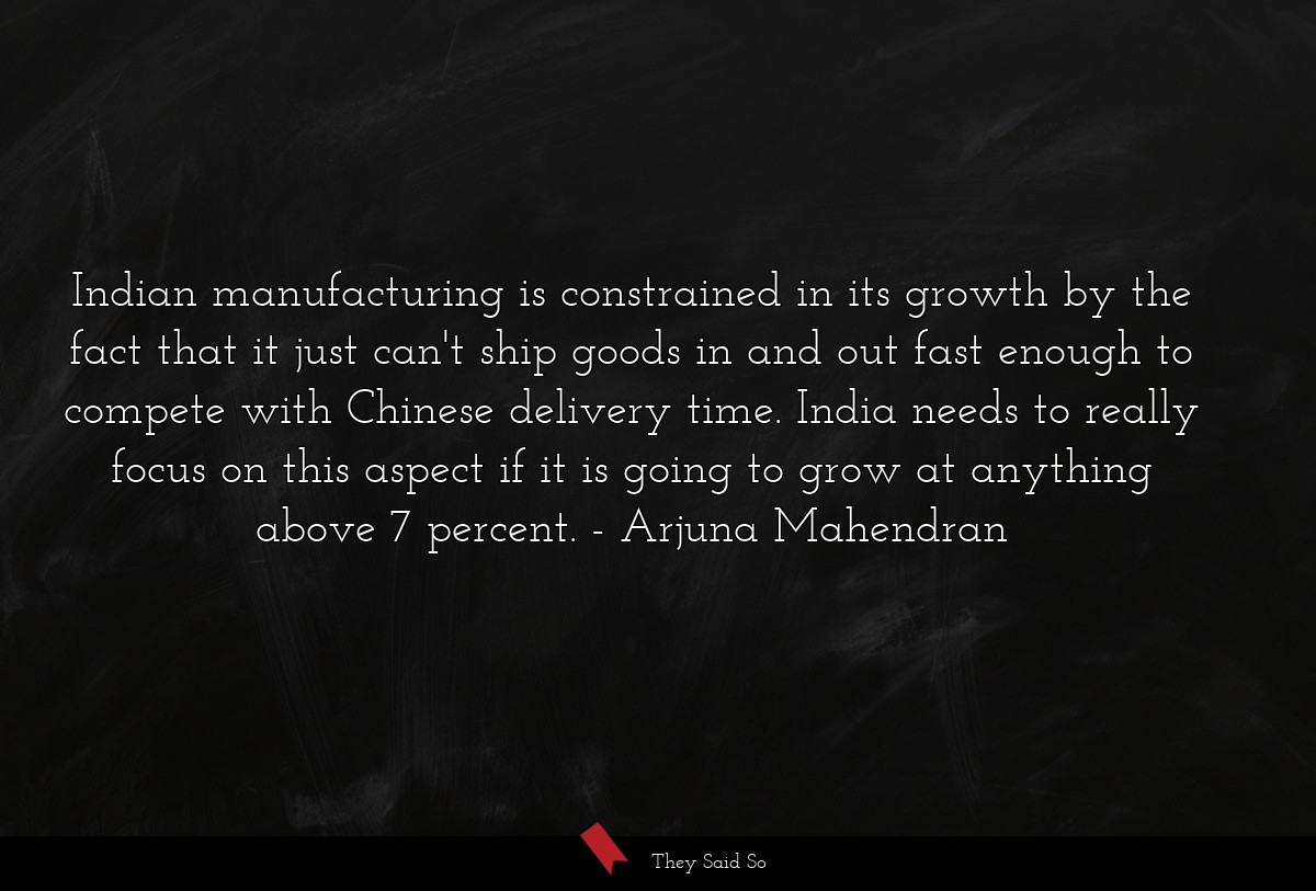 Indian manufacturing is constrained in its growth by the fact that it just can't ship goods in and out fast enough to compete with Chinese delivery time. India needs to really focus on this aspect if it is going to grow at anything above 7 percent.