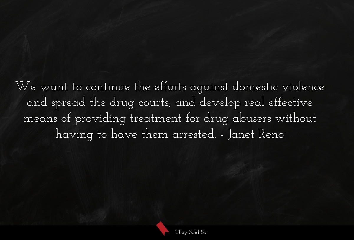 We want to continue the efforts against domestic violence and spread the drug courts, and develop real effective means of providing treatment for drug abusers without having to have them arrested.
