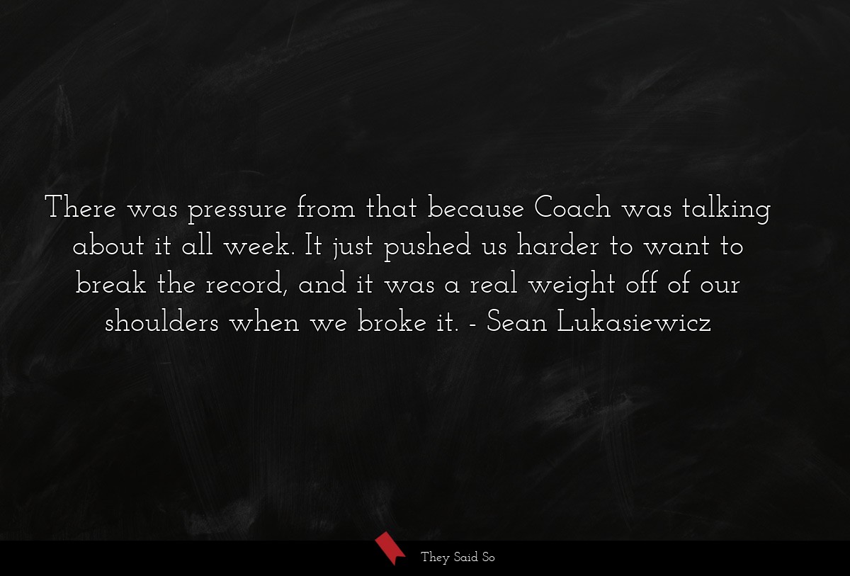 There was pressure from that because Coach was talking about it all week. It just pushed us harder to want to break the record, and it was a real weight off of our shoulders when we broke it.