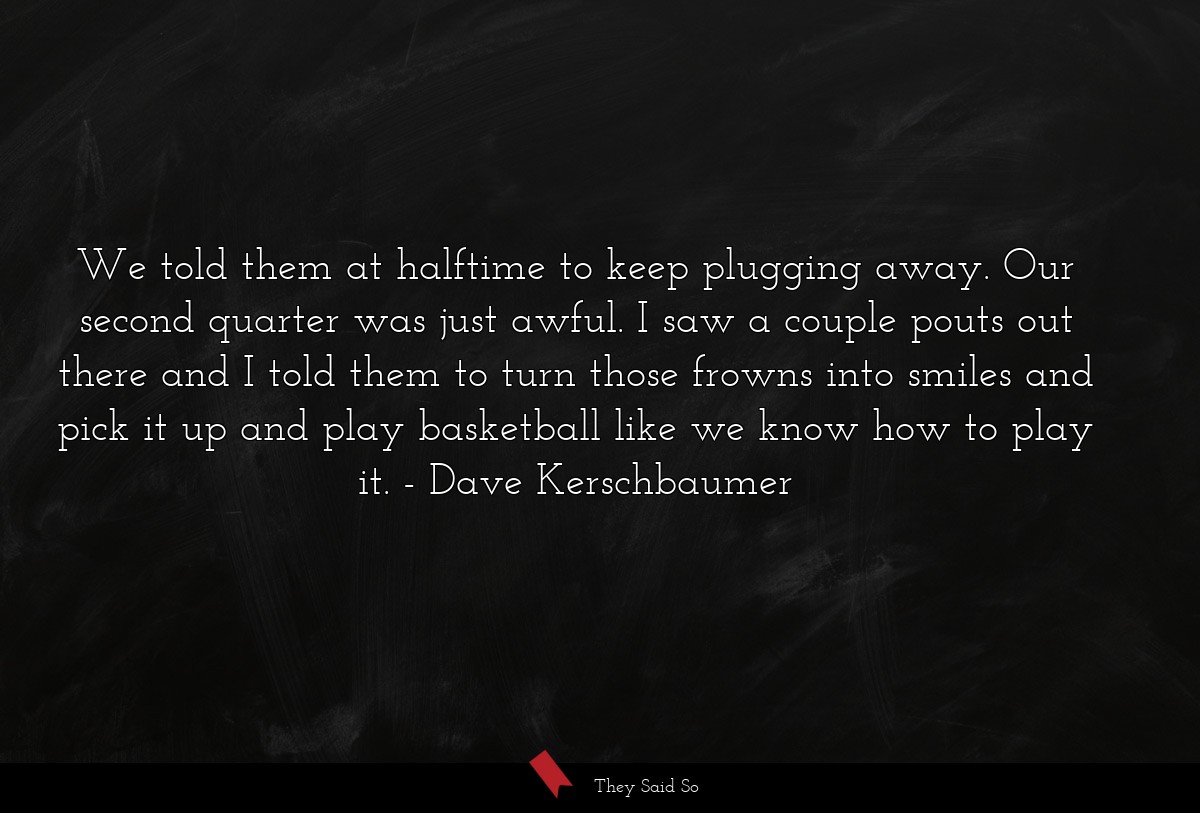 We told them at halftime to keep plugging away. Our second quarter was just awful. I saw a couple pouts out there and I told them to turn those frowns into smiles and pick it up and play basketball like we know how to play it.
