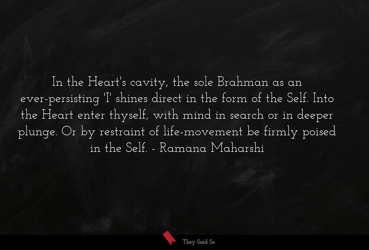 In the Heart's cavity, the sole Brahman as an ever-persisting 'I' shines direct in the form of the Self. Into the Heart enter thyself, with mind in search or in deeper plunge. Or by restraint of life-movement be firmly poised in the Self.