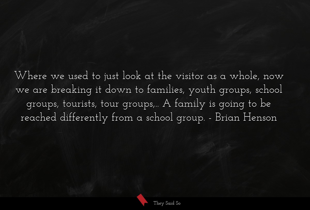 Where we used to just look at the visitor as a whole, now we are breaking it down to families, youth groups, school groups, tourists, tour groups,.. A family is going to be reached differently from a school group.