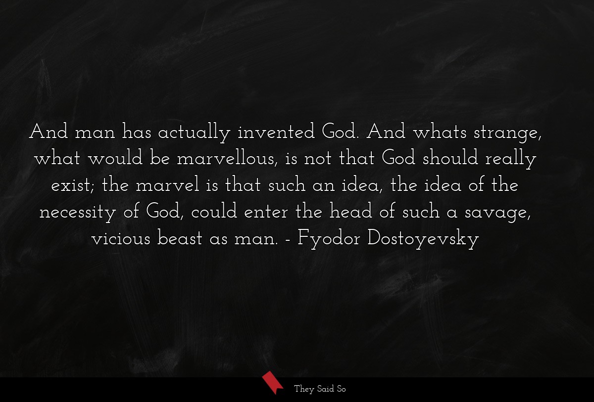 And man has actually invented God. And whats strange, what would be marvellous, is not that God should really exist; the marvel is that such an idea, the idea of the necessity of God, could enter the head of such a savage, vicious beast as man.
