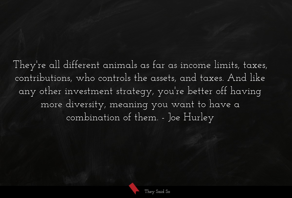 They're all different animals as far as income limits, taxes, contributions, who controls the assets, and taxes. And like any other investment strategy, you're better off having more diversity, meaning you want to have a combination of them.
