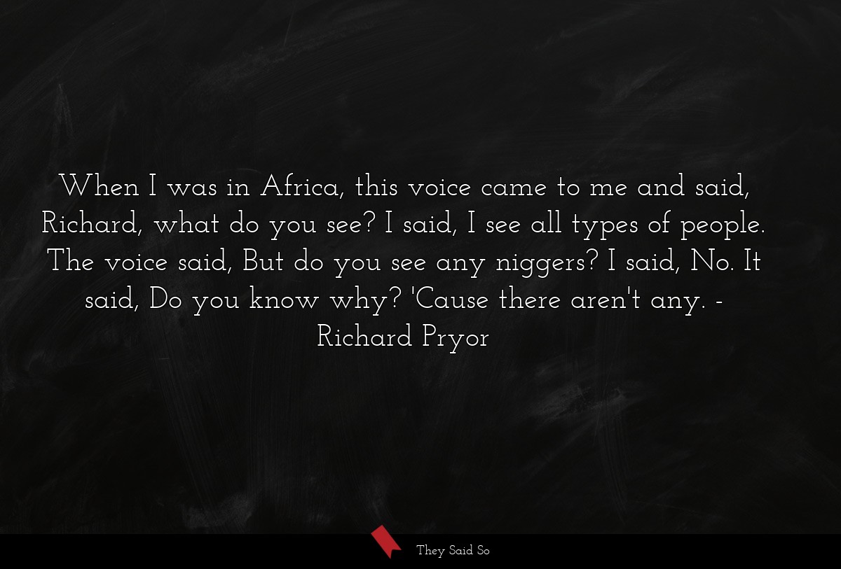 When I was in Africa, this voice came to me and said, Richard, what do you see? I said, I see all types of people. The voice said, But do you see any niggers? I said, No. It said, Do you know why? 'Cause there aren't any.