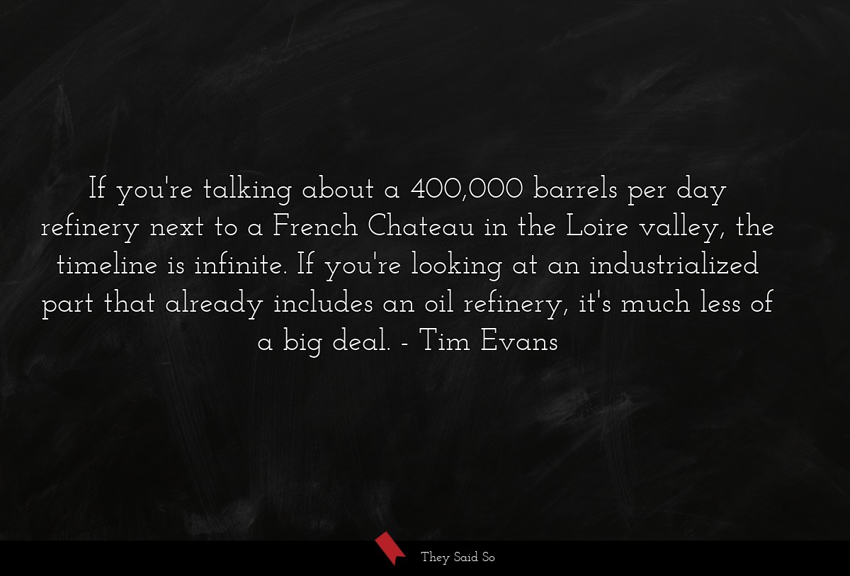 If you're talking about a 400,000 barrels per day refinery next to a French Chateau in the Loire valley, the timeline is infinite. If you're looking at an industrialized part that already includes an oil refinery, it's much less of a big deal.