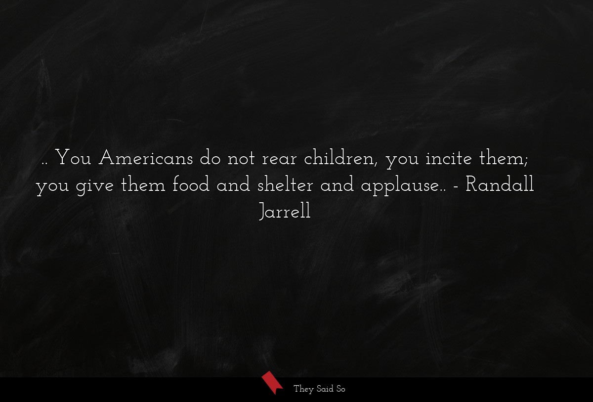 .. You Americans do not rear children, you incite them; you give them food and shelter and applause..