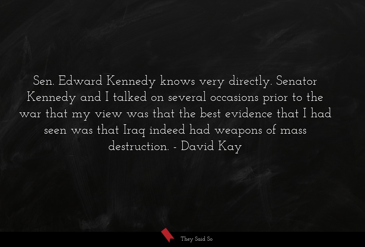 Sen. Edward Kennedy knows very directly. Senator Kennedy and I talked on several occasions prior to the war that my view was that the best evidence that I had seen was that Iraq indeed had weapons of mass destruction.