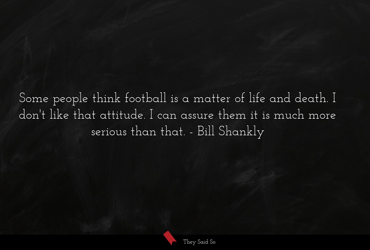 Some people think football is a matter of life and death. I don't like that attitude. I can assure them it is much more serious than that.