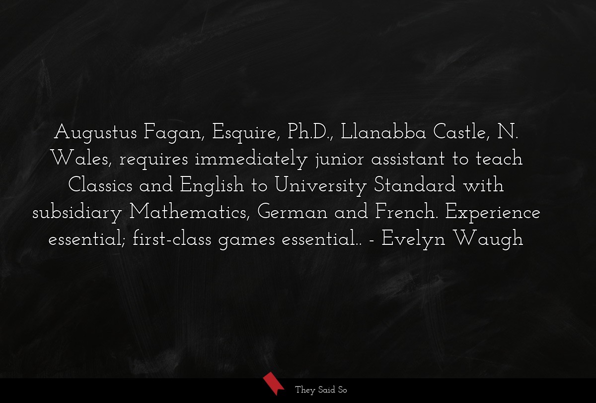 Augustus Fagan, Esquire, Ph.D., Llanabba Castle, N. Wales, requires immediately junior assistant to teach Classics and English to University Standard with subsidiary Mathematics, German and French. Experience essential; first-class games essential..