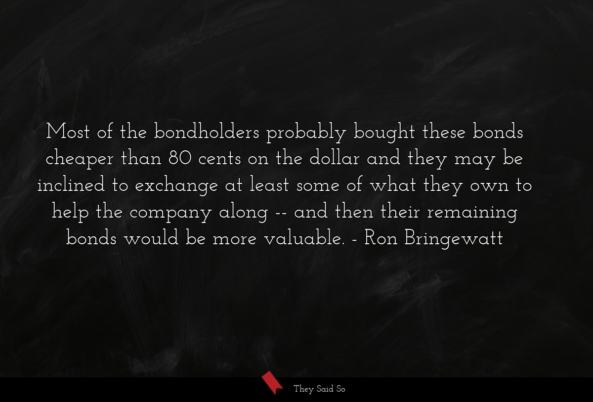 Most of the bondholders probably bought these bonds cheaper than 80 cents on the dollar and they may be inclined to exchange at least some of what they own to help the company along -- and then their remaining bonds would be more valuable.